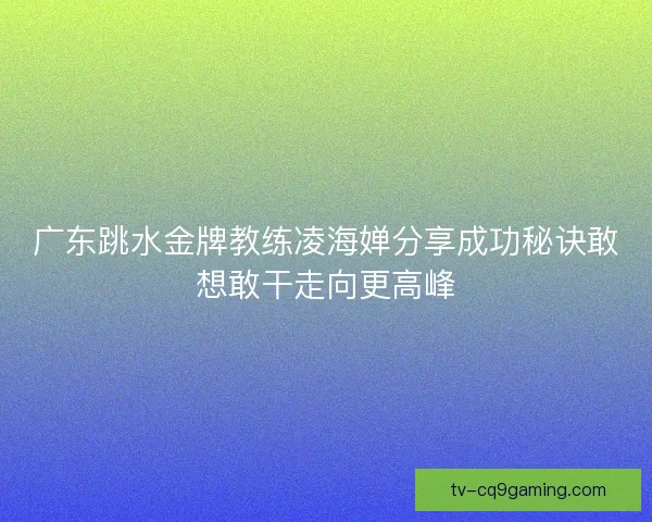 广东跳水金牌教练凌海婵分享成功秘诀敢想敢干走向更高峰 广东跳水金牌教练凌海婵分享成功秘诀敢想敢干走向更高峰
