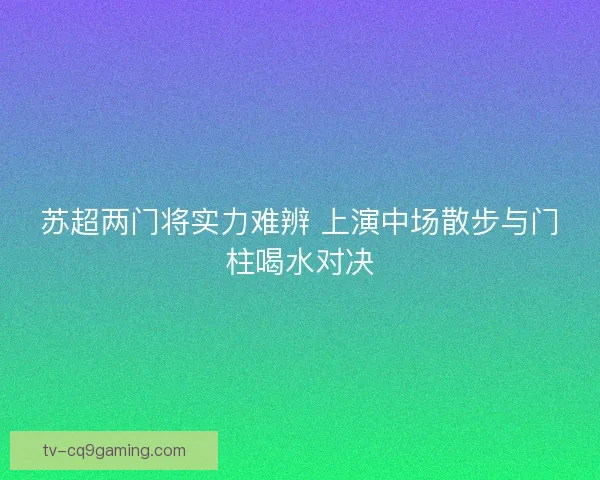 苏超两门将实力难辨 上演中场散步与门柱喝水对决