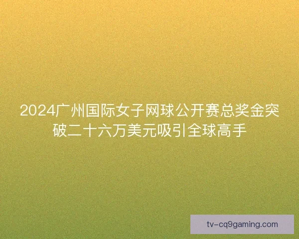 2024广州国际女子网球公开赛总奖金突破二十六万美元吸引全球高手