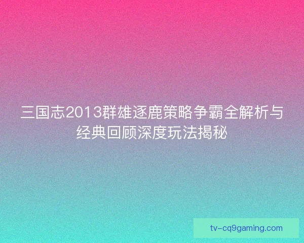 三国志2013群雄逐鹿策略争霸全解析与经典回顾深度玩法揭秘