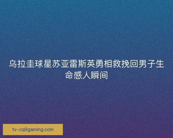 乌拉圭球星苏亚雷斯英勇相救挽回男子生命感人瞬间