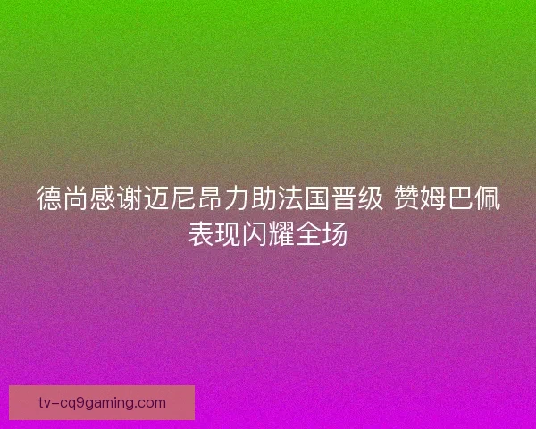 德尚感谢迈尼昂力助法国晋级 赞姆巴佩表现闪耀全场