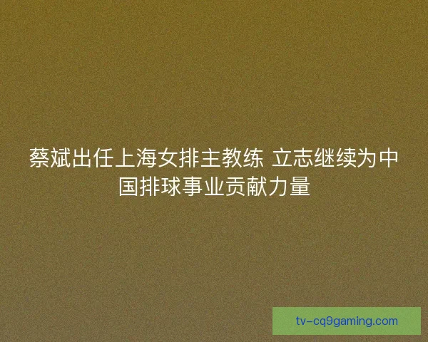 蔡斌出任上海女排主教练 立志继续为中国排球事业贡献力量