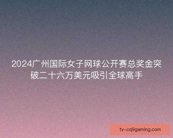 2024广州国际女子网球公开赛总奖金突破二十六万美元吸引全球高手