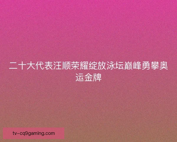 二十大代表汪顺荣耀绽放泳坛巅峰勇攀奥运金牌