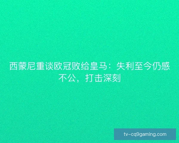 西蒙尼重谈欧冠败给皇马：失利至今仍感不公，打击深刻