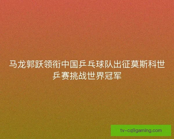 马龙郭跃领衔中国乒乓球队出征莫斯科世乒赛挑战世界冠军 马龙郭跃领衔中国乒乓球队出征莫斯科世乒赛挑战世界冠军