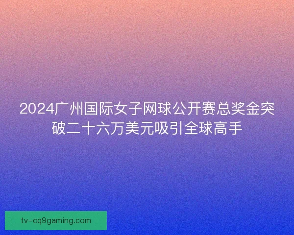 2024广州国际女子网球公开赛总奖金突破二十六万美元吸引全球高手 2024广州国际女子网球公开赛总奖金突破二十六万美元吸引全球高手