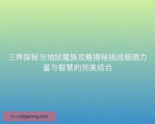 三界探秘与地狱魔族攻略揭秘挑战极限力量与智慧的完美结合