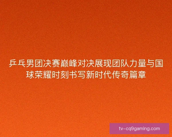 乒乓男团决赛巅峰对决展现团队力量与国球荣耀时刻书写新时代传奇篇章