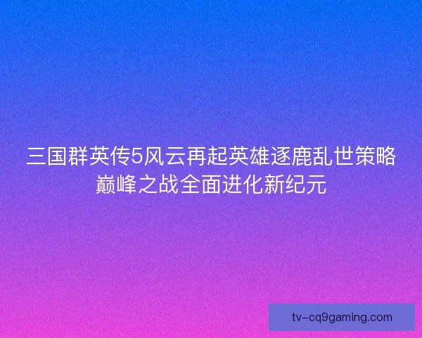 三国群英传5风云再起英雄逐鹿乱世策略巅峰之战全面进化新纪元 三国群英传5风云再起英雄逐鹿乱世策略巅峰之战全面进化新纪元