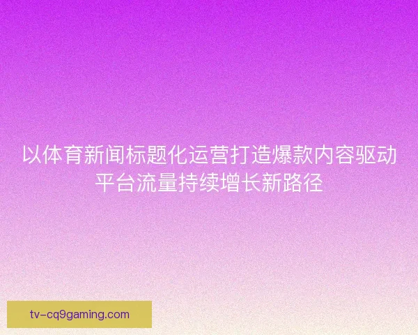 以体育新闻标题化运营打造爆款内容驱动平台流量持续增长新路径