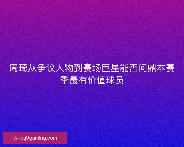 周琦从争议人物到赛场巨星能否问鼎本赛季最有价值球员