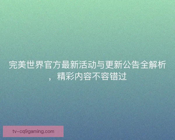 完美世界官方最新活动与更新公告全解析，精彩内容不容错过