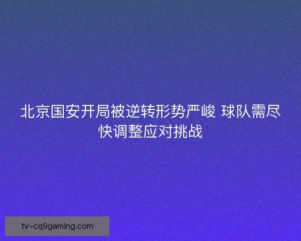 北京国安开局被逆转形势严峻 球队需尽快调整应对挑战